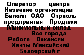 Оператор Call-центра › Название организации ­ Билайн, ОАО › Отрасль предприятия ­ Продажи › Минимальный оклад ­ 15 000 - Все города Работа » Вакансии   . Ханты-Мансийский,Белоярский г.